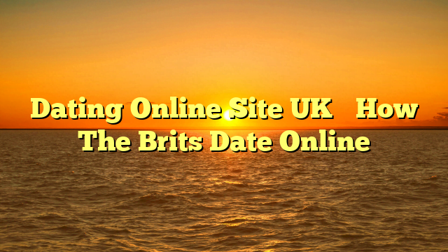 Dating Online Site UK– How The Brits Date Online