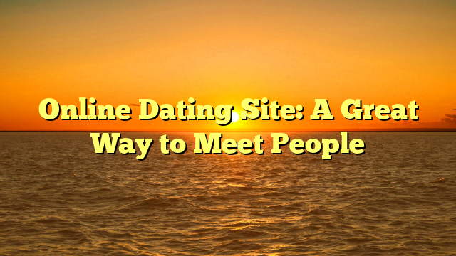Online Dating Site: A Great Way to Meet People