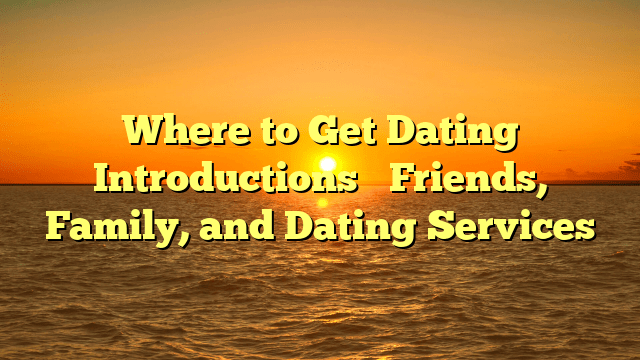 Where to Get Dating Introductions– Friends, Family, and Dating Services