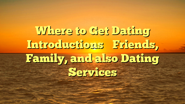 Where to Get Dating Introductions– Friends, Family, and also Dating Services