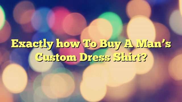 Exactly how To Buy A Man’s Custom Dress Shirt?