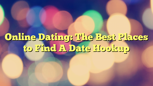 Online Dating: The Best Places to Find A Date Hookup