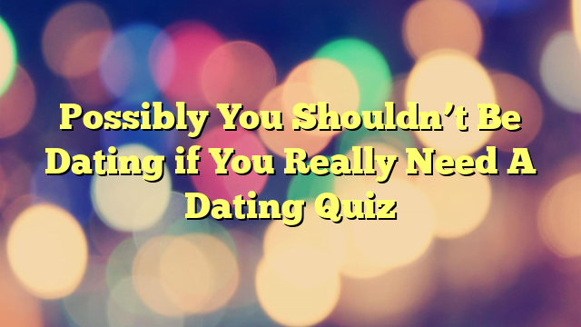 Possibly You Shouldn’t Be Dating if You Really Need A Dating Quiz