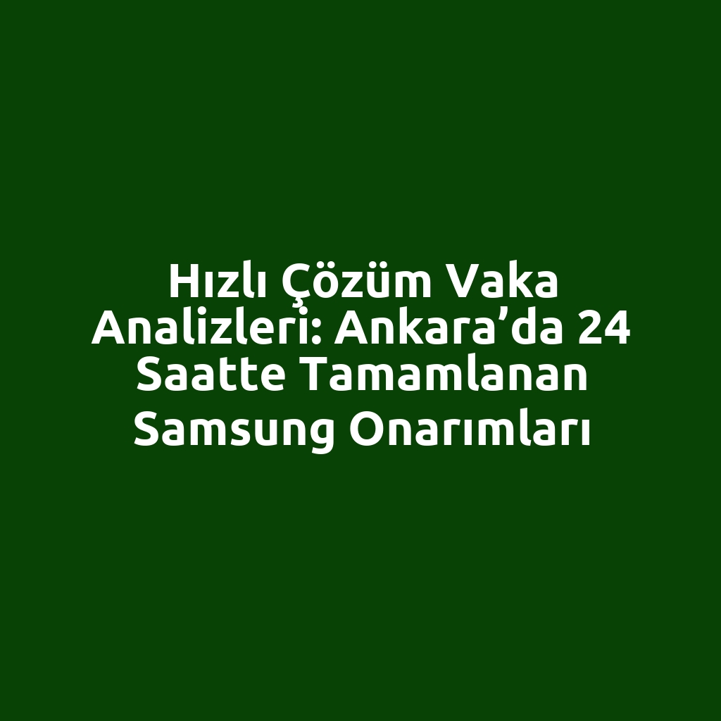 Hızlı Çözüm Vaka Analizleri: Ankara’da 24 Saatte Tamamlanan Samsung Onarımları